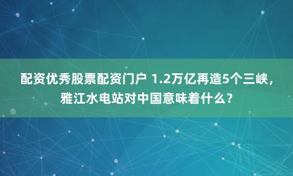 配资优秀股票配资门户 1.2万亿再造5个三峡，雅江水电站对中国意味着什么？