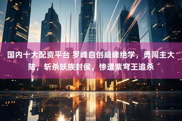 国内十大配资平台 罗峰自创巅峰绝学，勇闯主大陆，斩杀妖族封侯，惨遭紫穹王追杀