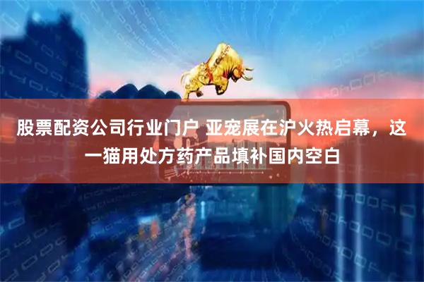 股票配资公司行业门户 亚宠展在沪火热启幕，这一猫用处方药产品填补国内空白