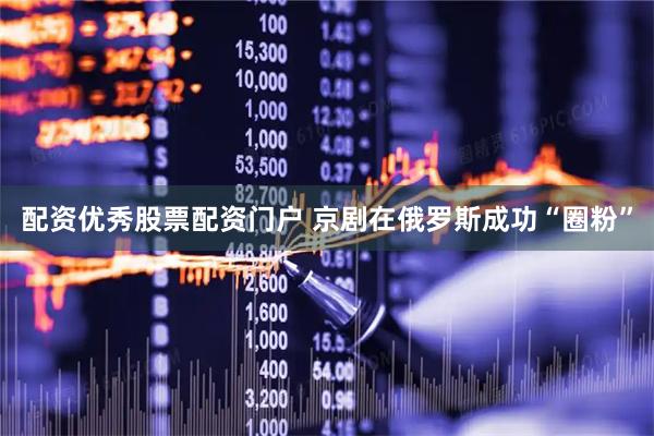 配资优秀股票配资门户 京剧在俄罗斯成功“圈粉”