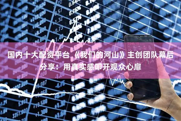 国内十大配资平台 《我们的河山》主创团队幕后分享：用真实感叩开观众心扉