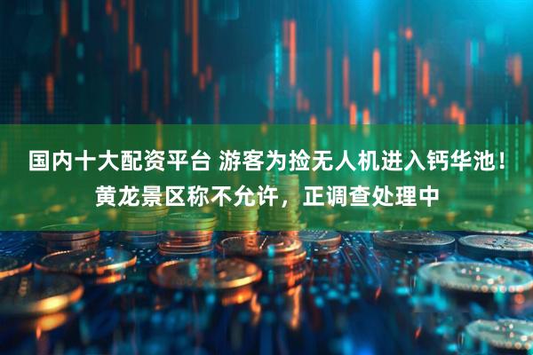 国内十大配资平台 游客为捡无人机进入钙华池！黄龙景区称不允许，正调查处理中