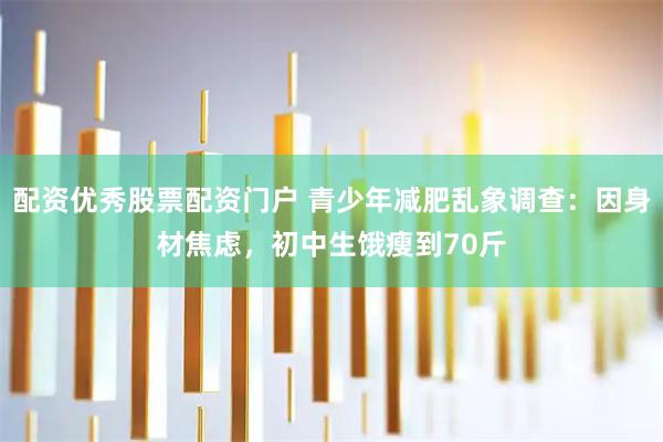 配资优秀股票配资门户 青少年减肥乱象调查：因身材焦虑，初中生饿瘦到70斤