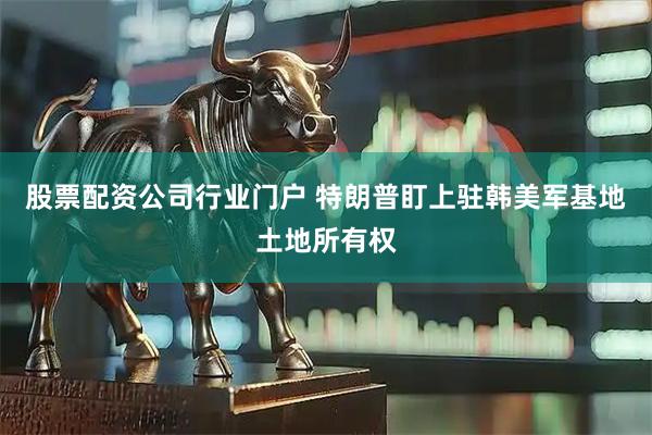 股票配资公司行业门户 特朗普盯上驻韩美军基地土地所有权