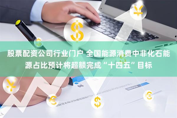 股票配资公司行业门户 全国能源消费中非化石能源占比预计将超额完成“十四五”目标