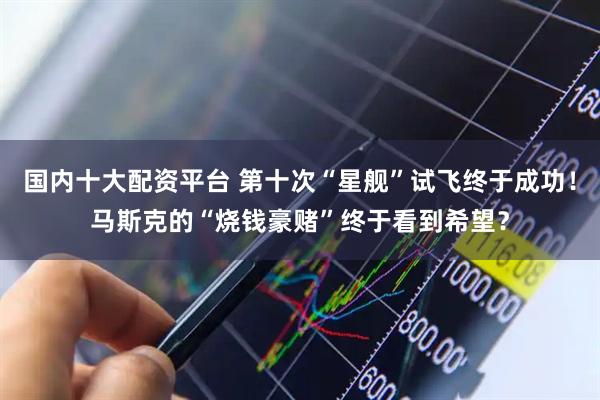 国内十大配资平台 第十次“星舰”试飞终于成功！马斯克的“烧钱豪赌”终于看到希望？