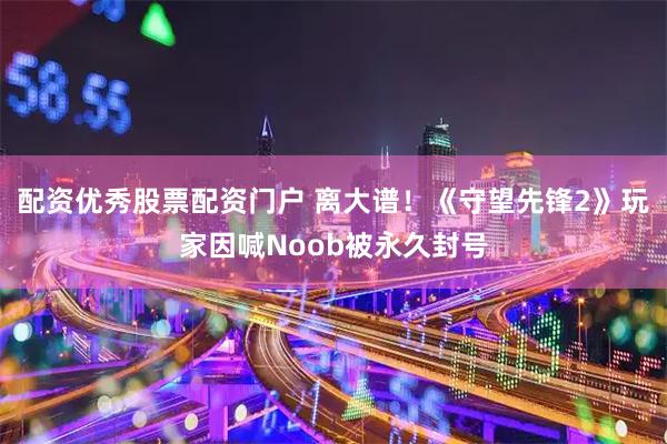配资优秀股票配资门户 离大谱！《守望先锋2》玩家因喊Noob被永久封号