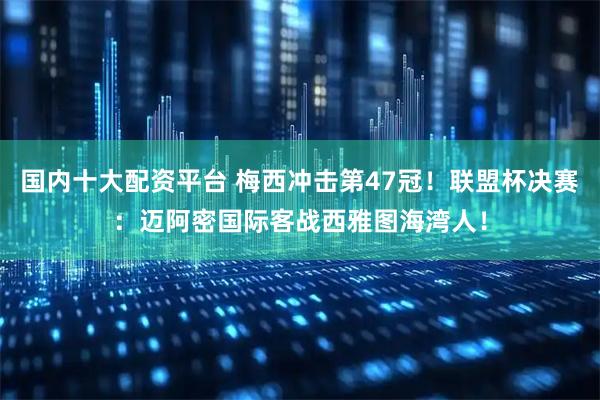 国内十大配资平台 梅西冲击第47冠！联盟杯决赛：迈阿密国际客战西雅图海湾人！