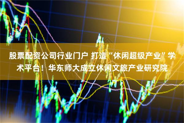 股票配资公司行业门户 打造“休闲超级产业”学术平台！华东师大成立休闲文旅产业研究院