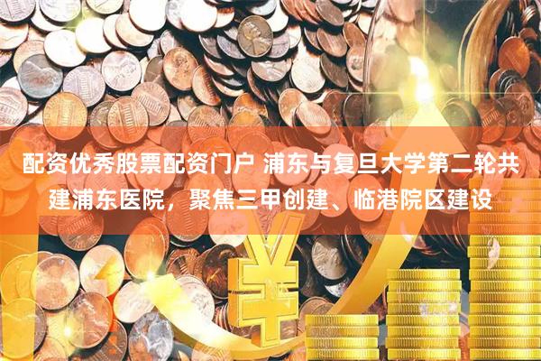 配资优秀股票配资门户 浦东与复旦大学第二轮共建浦东医院，聚焦三甲创建、临港院区建设