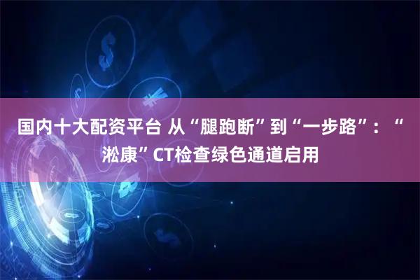 国内十大配资平台 从“腿跑断”到“一步路”：“淞康”CT检查绿色通道启用