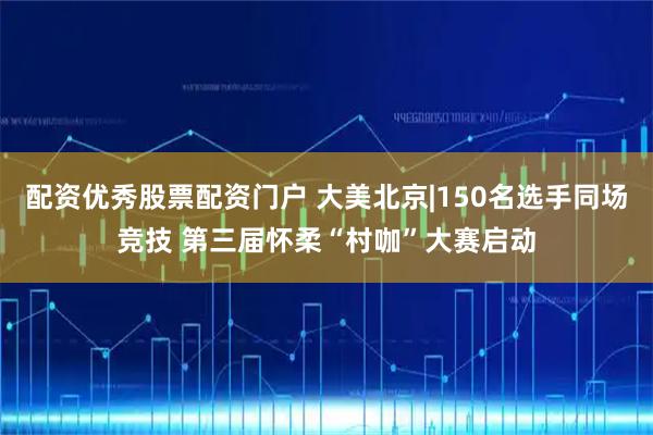 配资优秀股票配资门户 大美北京|150名选手同场竞技 第三届怀柔“村咖”大赛启动