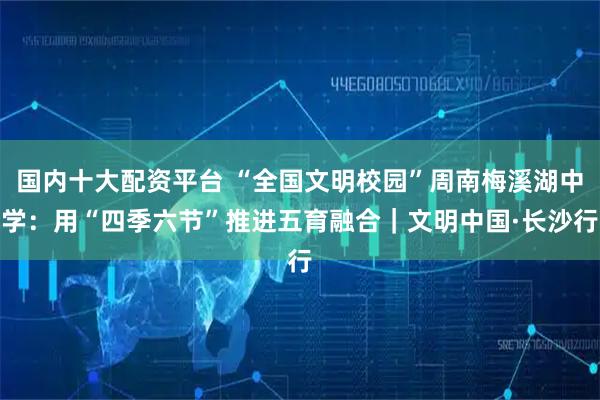 国内十大配资平台 “全国文明校园”周南梅溪湖中学：用“四季六节”推进五育融合｜文明中国·长沙行
