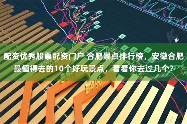 配资优秀股票配资门户 合肥景点排行榜，安徽合肥最值得去的10个好玩景点，看看你去过几个？
