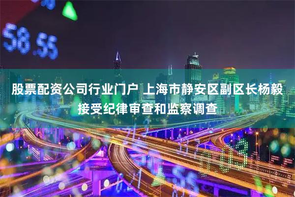 股票配资公司行业门户 上海市静安区副区长杨毅接受纪律审查和监察调查