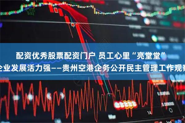 配资优秀股票配资门户 员工心里“亮堂堂” 企业发展活力强——贵州空港企务公开民主管理工作观察