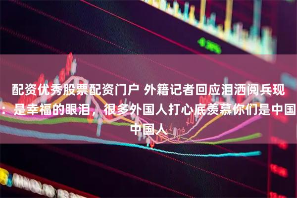 配资优秀股票配资门户 外籍记者回应泪洒阅兵现场：是幸福的眼泪，很多外国人打心底羡慕你们是中国人
