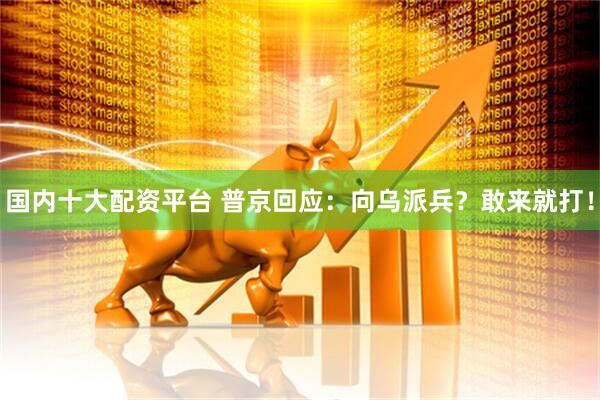 国内十大配资平台 普京回应：向乌派兵？敢来就打！