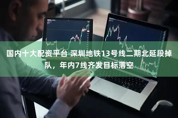国内十大配资平台 深圳地铁13号线二期北延段掉队，年内7线齐发目标落空