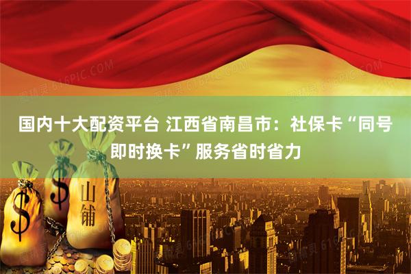 国内十大配资平台 江西省南昌市：社保卡“同号即时换卡”服务省时省力
