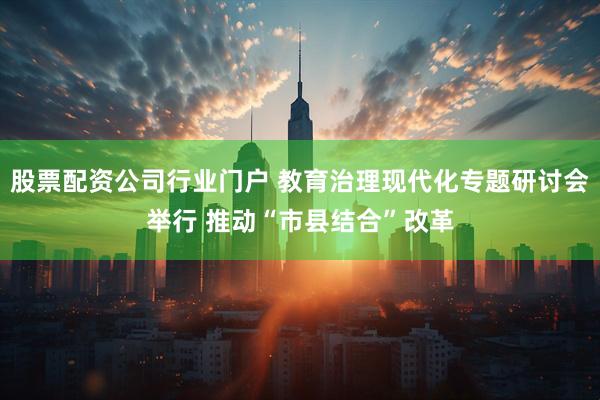 股票配资公司行业门户 教育治理现代化专题研讨会举行 推动“市县结合”改革