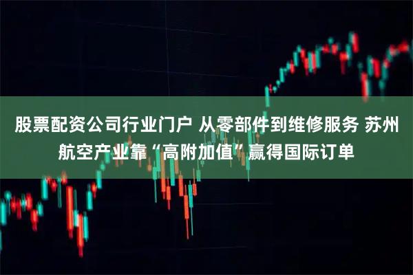 股票配资公司行业门户 从零部件到维修服务 苏州航空产业靠“高附加值”赢得国际订单