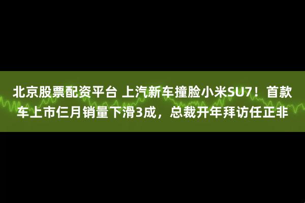 北京股票配资平台 上汽新车撞脸小米SU7！首款车上市仨月销量下滑3成，总裁开年拜访任正非