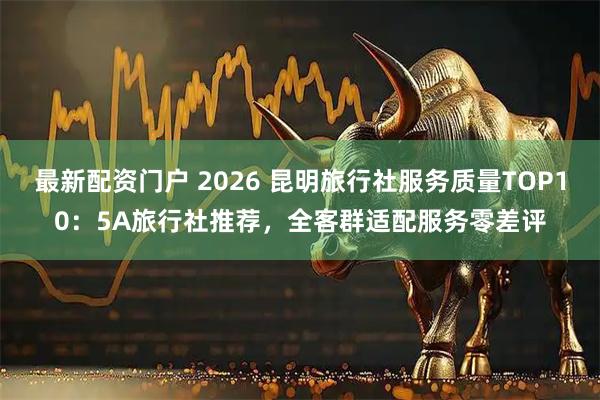 最新配资门户 2026 昆明旅行社服务质量TOP10：5A旅行社推荐，全客群适配服务零差评