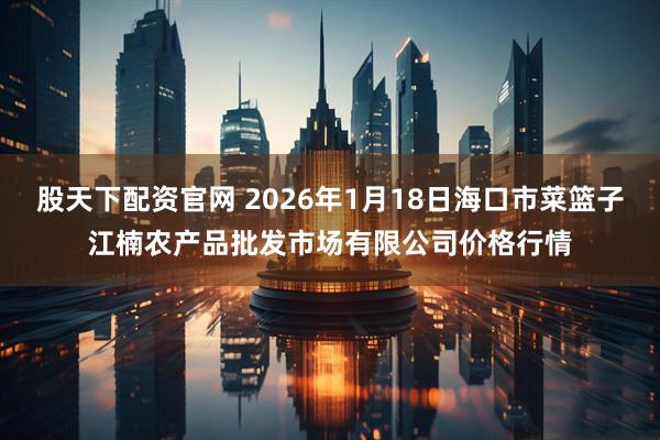 股天下配资官网 2026年1月18日海口市菜篮子江楠农产品批发市场有限公司价格行情