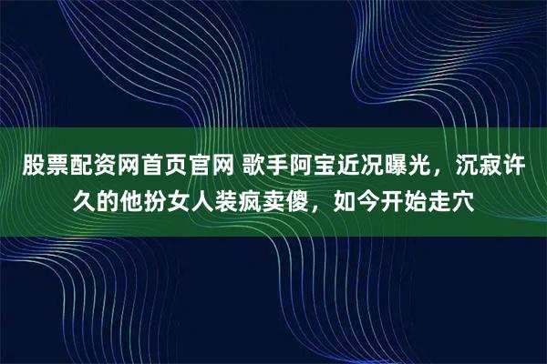 股票配资网首页官网 歌手阿宝近况曝光，沉寂许久的他扮女人装疯卖傻，如今开始走穴