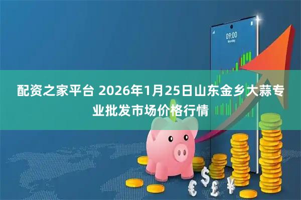 配资之家平台 2026年1月25日山东金乡大蒜专业批发市场价格行情