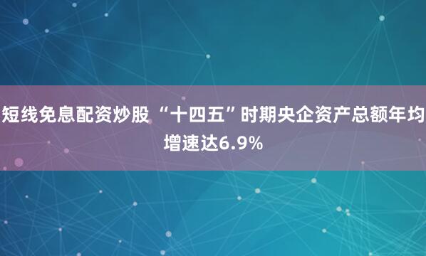 短线免息配资炒股 “十四五”时期央企资产总额年均增速达6.9%