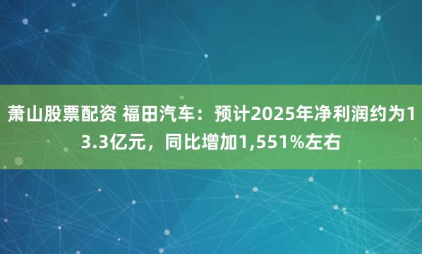 萧山股票配资 福田汽车：预计2025年净利润约为13.3亿元，同比增加1,551%左右
