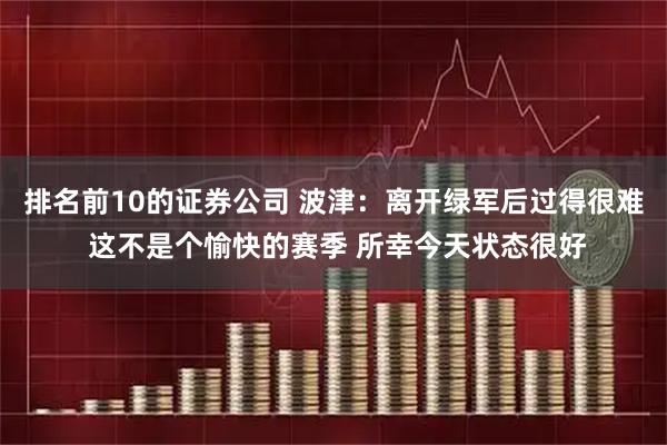 排名前10的证券公司 波津：离开绿军后过得很难 这不是个愉快的赛季 所幸今天状态很好