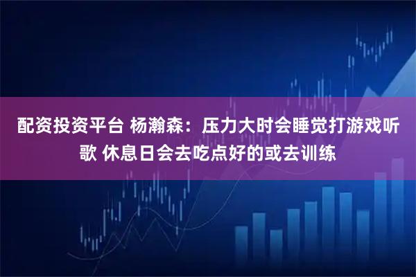 配资投资平台 杨瀚森：压力大时会睡觉打游戏听歌 休息日会去吃点好的或去训练