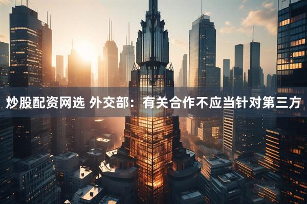 炒股配资网选 外交部：有关合作不应当针对第三方
