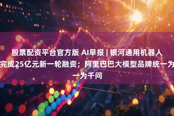 股票配资平台官方版 AI早报 | 银河通用机器人宣布完成25亿元新一轮融资;阿里巴巴大模型品牌统一为千问
