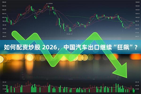 如何配资炒股 2026，中国汽车出口继续“狂飙”？