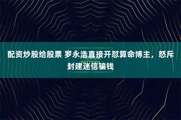 配资炒股给股票 罗永浩直接开怼算命博主，怒斥封建迷信骗钱