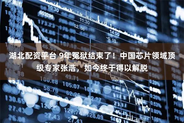 湖北配资平台 9年冤狱结束了!中国芯片领域顶级专家张浩,如今终于得以解脱