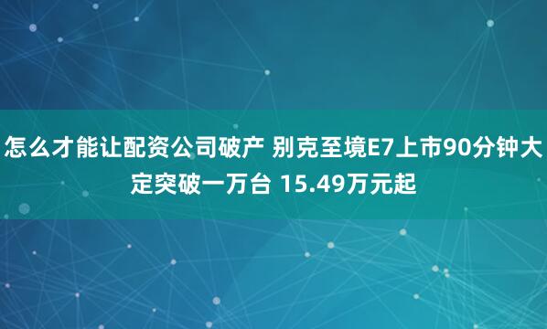 怎么才能让配资公司破产 别克至境E7上市90分钟大定突破一万台 15.49万元起