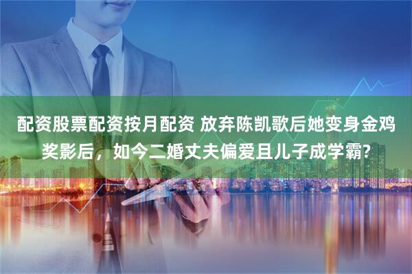 配资股票配资按月配资 放弃陈凯歌后她变身金鸡奖影后，如今二婚丈夫偏爱且儿子成学霸?
