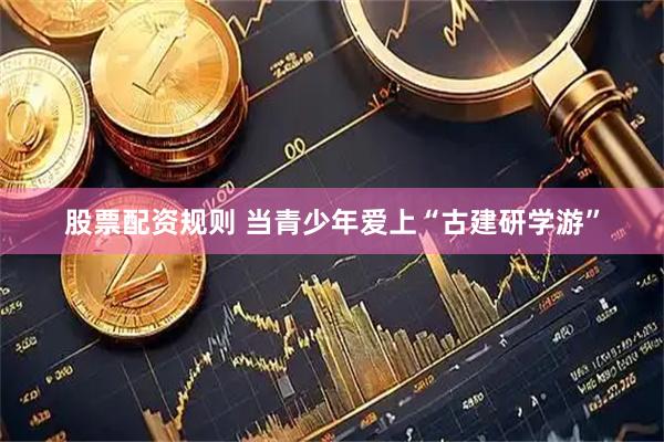 股票配资规则 当青少年爱上“古建研学游”