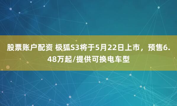 股票账户配资 极狐S3将于5月22日上市，预售6.48万起/提供可换电车型