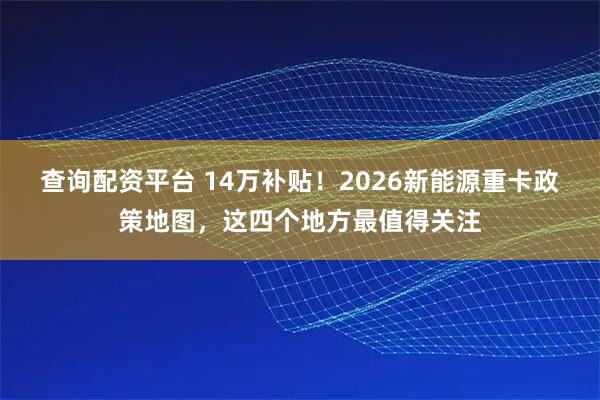 查询配资平台 14万补贴！2026新能源重卡政策地图，这四个地方最值得关注