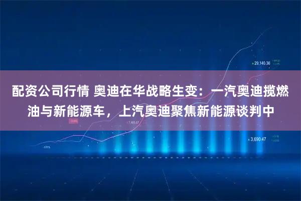 配资公司行情 奥迪在华战略生变：一汽奥迪揽燃油与新能源车，上汽奥迪聚焦新能源谈判中