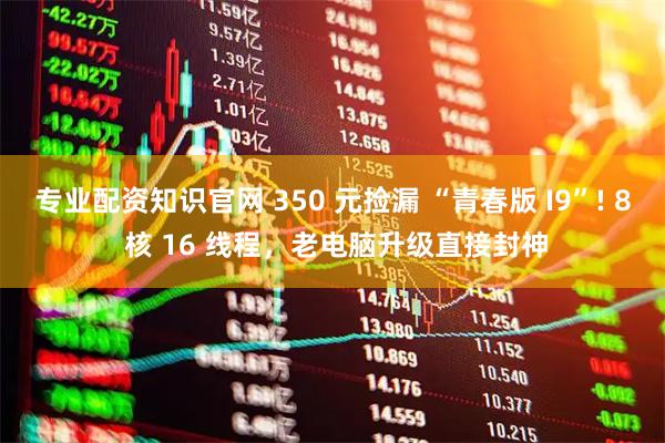 专业配资知识官网 350 元捡漏 “青春版 I9”! 8 核 16 线程，老电脑升级直接封神
