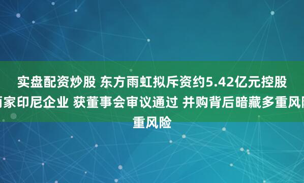 实盘配资炒股 东方雨虹拟斥资约5.42亿元控股两家印尼企业 获董事会审议通过 并购背后暗藏多重风险