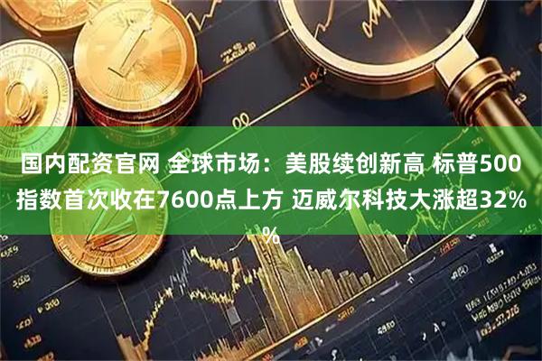国内配资官网 全球市场：美股续创新高 标普500指数首次收在7600点上方 迈威尔科技大涨超32%