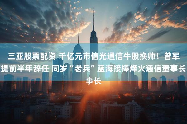 三亚股票配资 千亿元市值光通信牛股换帅！曾军提前半年辞任 同岁“老兵”蓝海接棒烽火通信董事长